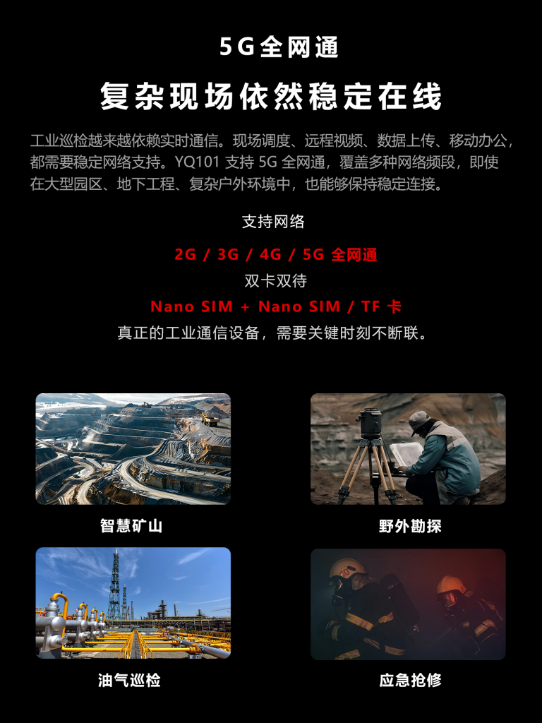 5G全网通,现场调度、远程视频、数据上传、移动办公,都稳定网络支持。YQ101支持5G全网通,覆盖多种网络频段,即使在大型园区、地下工程、复杂户外环境中,也能够保持稳定连接。支持网络:2G/3G/4G/5G全网通,双卡双待,NanoSIM+NanoSIM/TF卡,真正的工业通信设备,需要关键时刻不断联。