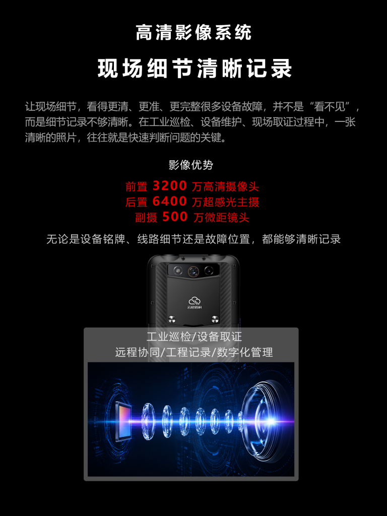 高清影像系统
现场细节清晰记录
让现场细节,看得更清、更准、更完整很多设备故障,并不是“看不见”而是细节记录不够清晰。在工业巡检、设备维护、现场取证过程中,一张清晰的照片,往往就是快速判断问题的关键。
影像优势
前置 3200万高清摄像头后置6400万超感光主摄副摄500万微距镜头
无论是设备铭牌、线路细节还是故障位置,都能够清晰记录